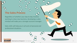 The Sales Process
Regardless of whether your day-to-day involves
working to close new business, developing a sales
mindset will make you a stronger account manager.
Sales skills will help you in all sorts of personal and
professional situations.
14| Dan EnglanderMastering Account Management
 