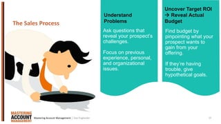 15
Ask questions that
reveal your prospect’s
challenges.
Focus on previous
experience, personal,
and organizational
issues.
The Sales Process
Find budget by
pinpointing what your
prospect wants to
gain from your
offering.
If they’re having
trouble, give
hypothetical goals.
Understand
Problems
Uncover Target ROI
 Reveal Actual
Budget
| Dan EnglanderMastering Account Management
 