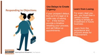 19
If your prospect delays,
find out if it’s legit or a
polite way of saying
“no”. If the former,
provide a timeline
detailing your process,
and set follow-up
appointments.
Responding to Objections
For every deal you
win, you must lose a
certain number.
Losing is simply an
investment in future
business.
Learn from the
experience and
pinpoint areas for
improvement.
Use Delays to Create
Urgency Learn from Losing
| Dan EnglanderMastering Account Management
 