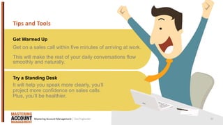21
Tips and Tools
Get Warmed Up
Try a Standing Desk
Get on a sales call within five minutes of arriving at work.
This will make the rest of your daily conversations flow
smoothly and naturally.
It will help you speak more clearly, you’ll
project more confidence on sales calls.
Plus, you’ll be healthier.
| Dan EnglanderMastering Account Management
 