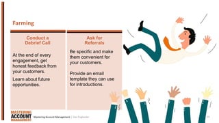 24
At the end of every
engagement, get
honest feedback from
your customers.
Learn about future
opportunities.
Be specific and make
them convenient for
your customers.
Provide an email
template they can use
for introductions.
Farming
Conduct a
Debrief Call
Ask for
Referrals
| Dan EnglanderMastering Account Management
 