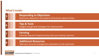 3
What’s Inside:
Responding to Objections
Overcome objections and explore all business opportunities.
Tips & Tools
Gadget and general strategies for improvement.
Farming
Generate long-term repeat business with your existing customers.
Additional Resources
Take your account management education to the next level.
5
6
7
8
| Dan EnglanderMastering Account Management
 
