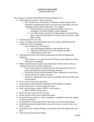 ACCOUNT MANAGER
                                 JOB DESCRIPTION


The job duties of a Phone Ware/Phone Net Project Manager are to
   • Understand the customer’s needs at all times.
           o This includes but is not limited to coordinate with the Regional Sales
               Managers to understand the daily status and issues associated with each
               campaign to make informed decisions. For example:
                    Dialer penetration requires adjusting number of reps on a
                       campaign or no further calling a certain campaign
                    Low SPH requires research for understanding on why and being
                       able to make recommendations on future course of action to yield
                       higher output.
   • Understand the flow of a sale
   • Ensure a schedule and responsibility matrix are in place and followed at the
       inception of all new campaigns.
           o This includes but is not limited to
                    work with Regional Manager when opening of a job
                    understand who needs to receive the reports internally
                    understand the process flow
   • Understand the terms of the business agreement and check for appropriate
       signatures
           o If the contract is not signed, involve Bill Nassir to get approval to begin
               calling on the campaign.
   • Obtain and analyze daily reports and communicate with the client to discuss
       strategies based on the outcome of that data.
           o Ensure daily reports are submitted to the client personally (not by the
               person generating the reports) including comments.
           o Be familiar with the required timing of report submission to each client.
           o Understand how the report is factored.
           o Be able to enlighten the client on how to decipher reports and other areas
               of the business.
   • Act as a back up for report generation.
   • Communicate with the Quality Department for the purposes of billing.
   • Research and resolve customer complaint issues.
   • Work with the client to obtain “SPIFFs” and incentives.
           o Bill for SPIFFs and incentives.
   • Review invoices and check for accuracy.
   • Ensure accurate offers are developed and posted.
   • Forecast business needs (i.e. when a campaign is scheduled to end) and continue
       to “drum up business”.
   • Understand the overall order status of gross sales to net sales and pendings.
   • Be flexible and resilient and be able to assure the client we can do it they way
       “they” need it.
   • Consider how the Account Manager can make the client look good to their own
       boss.
   • Above all, keep the customer happy.
                                                                                    5/30/07
 