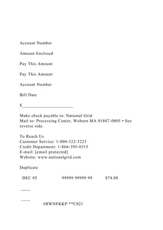 Account Number
Amount Enclosed
Pay This Amount
Pay This Amount
Account Number
Bill Date
$______________________
Make check payable to: National Grid
Mail to: Processing Center, Woburn MA 01807-0005 • See
reverse side.
To Reach Us
Customer Service: 1-800-322-3223
Credit Department: 1-866-395-0315
E-mail: [email protected]
Website: www.nationalgrid.com
Duplicate
DEC 05 99999 99999 99 $74.08
____
____
#BWNFKKP **C021
 