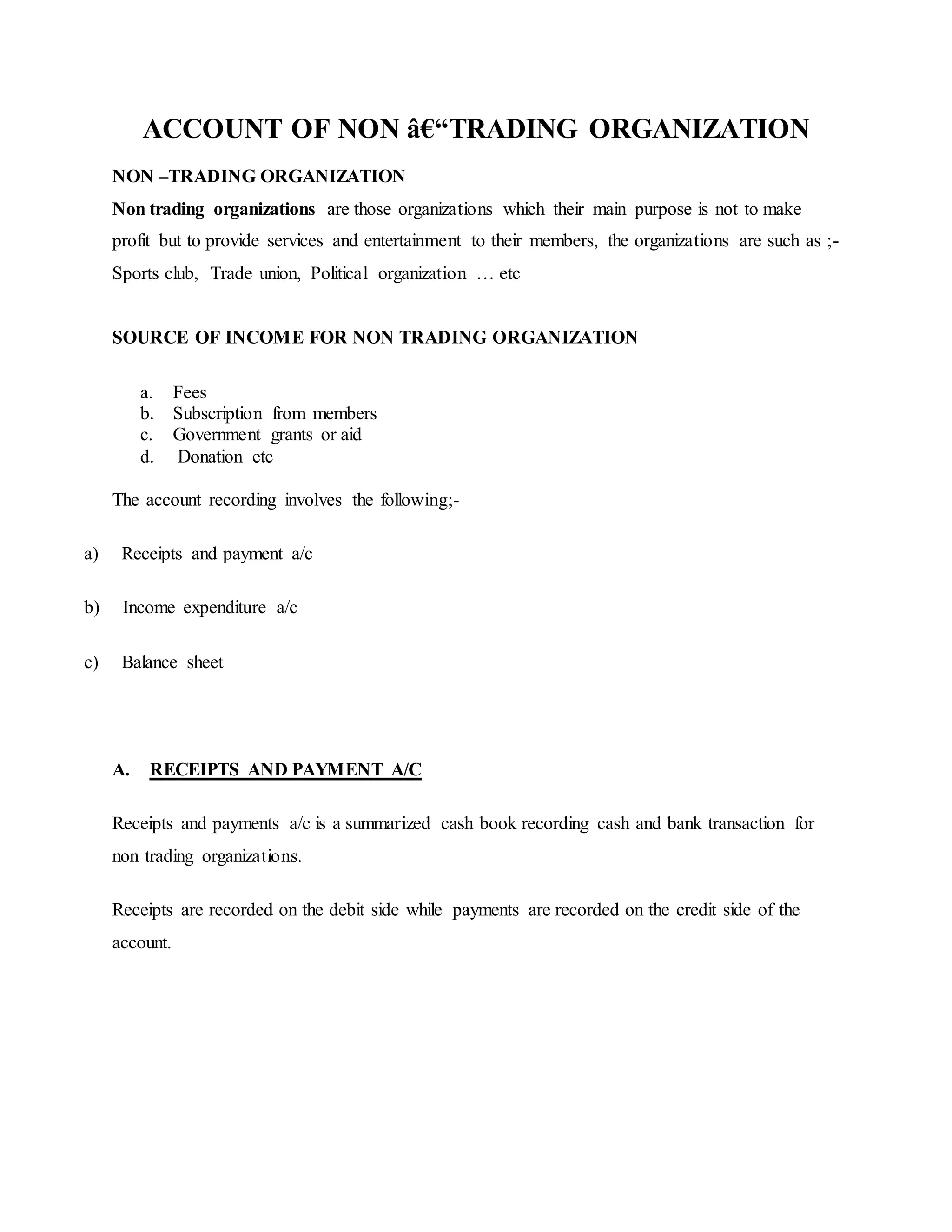ACCOUNT OF NON â€“TRADING ORGANIZATION
NON –TRADING ORGANIZATION
Non trading organizations are those organizations which their main purpose is not to make
profit but to provide services and entertainment to their members, the organizations are such as ;-
Sports club, Trade union, Political organization … etc
SOURCE OF INCOME FOR NON TRADING ORGANIZATION
a. Fees
b. Subscription from members
c. Government grants or aid
d. Donation etc
The account recording involves the following;-
a) Receipts and payment a/c
b) Income expenditure a/c
c) Balance sheet
A. RECEIPTS AND PAYMENT A/C
Receipts and payments a/c is a summarized cash book recording cash and bank transaction for
non trading organizations.
Receipts are recorded on the debit side while payments are recorded on the credit side of the
account.
 