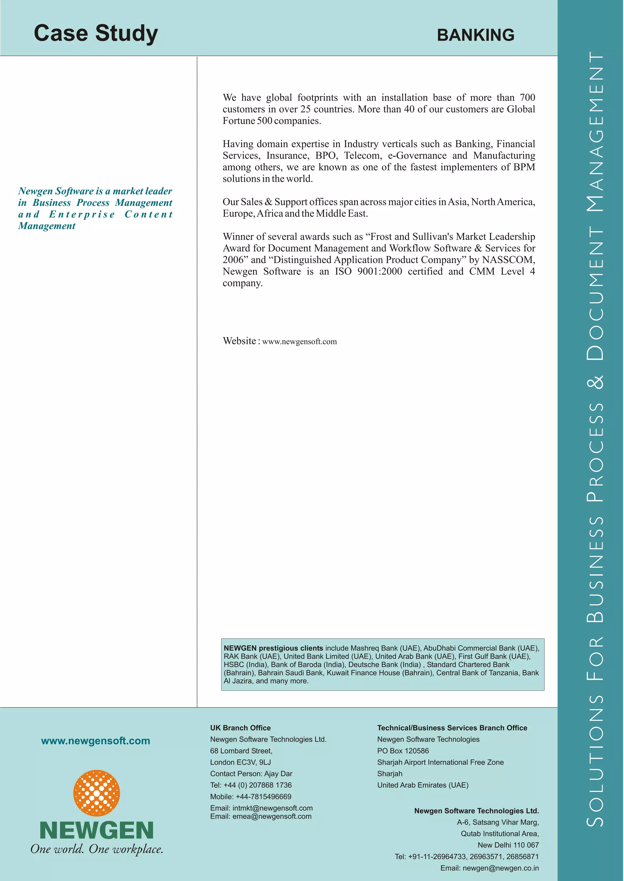 Case Study                                                                                          BANKING




                                                                                                                                          S OLUTIONS F OR B USINESS P ROCESS & D OCUMENT M ANAGEMENT
                                        We have global footprints with an installation base of more than 700
                                        customers in over 25 countries. More than 40 of our customers are Global
                                        Fortune 500 companies.

                                        Having domain expertise in Industry verticals such as Banking, Financial
                                        Services, Insurance, BPO, Telecom, e-Governance and Manufacturing
                                        among others, we are known as one of the fastest implementers of BPM
                                        solutions in the world.
Newgen Software is a market leader
in Business Process Management          Our Sales & Support offices span across major cities in Asia, North America,
and Enterprise Content                  Europe, Africa and the Middle East.
Management
                                        Winner of several awards such as “Frost and Sullivan's Market Leadership
                                        Award for Document Management and Workflow Software & Services for
                                        2006” and “Distinguished Application Product Company” by NASSCOM,
                                        Newgen Software is an ISO 9001:2000 certified and CMM Level 4
                                        company.




                                        Website : www.newgensoft.com




                                        NEWGEN prestigious clients include Mashreq Bank (UAE), AbuDhabi Commercial Bank (UAE),
                                        RAK Bank (UAE), United Bank Limited (UAE), United Arab Bank (UAE), First Gulf Bank (UAE),
                                        HSBC (India), Bank of Baroda (India), Deutsche Bank (India) , Standard Chartered Bank
                                        (Bahrain), Bahrain Saudi Bank, Kuwait Finance House (Bahrain), Central Bank of Tanzania, Bank
                                        Al Jazira, and many more.




                                     UK Branch Office                                Technical/Business Services Branch Office
     www.newgensoft.com              Newgen Software Technologies Ltd.               Newgen Software Technologies
                                     68 Lombard Street,                              PO Box 120586
                                     London EC3V, 9LJ                                Sharjah Airport International Free Zone
                                     Contact Person: Ajay Dar                        Sharjah
                                     Tel: +44 (0) 207868 1736                        United Arab Emirates (UAE)
                                     Mobile: +44-7815496669
                                     Email: intmkt@newgensoft.com                               Newgen Software Technologies Ltd.
                                     Email: emea@newgensoft.com
                                                                                                             A-6, Satsang Vihar Marg,
                                                                                                              Qutab Institutional Area,
                                                                                                                   New Delhi 110 067
                                                                                          Tel: +91-11-26964733, 26963571, 26856871
                                                                                                        Email: newgen@newgen.co.in
 