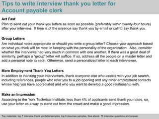 Tips to write interview thank you letter for 
Account payable clerk 
Act Fast 
Plan to send out your thank you letters as soon as possible (preferably within twenty-four hours) 
after your interview. If time is of the essence say thank you by email or call to say thank you. 
Group Letters 
Are individual notes appropriate or should you write a group letter? Choose your approach based 
on what you think will be most in keeping with the personality of the organization. Also, consider 
whether the interviews had very much in common with one another. If there was a great deal of 
similarity, perhaps a "group" letter will suffice. If so, address all the people on a master letter and 
add a personal note to each. Otherwise, send a personalized letter to each interviewer. 
More Employment Thank You Letters 
In addition to thanking your interviewers, thank everyone else who assists with your job search, 
including references, people who refer you to a job opening and any other employment contacts 
whose help you have appreciated and who you want to develop a good relationship with. 
Make an Impression 
According to the York Technical Institute, less than 4% of applicants send thank you notes, so, 
use your letter as a way to stand out from the crowd and make a good impression. 
Top materials: top 7 interview thank you lettersamples, top 8 resumes samples, free ebook: 75 interview questions and answer 
Interview questions and answers – free download/ pdf and ppt file 
 
