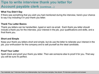 Tips to write interview thank you letter for 
Account payable clerk (continue…) 
What You Didn't Say 
If there was something that you wish you had mentioned during the interview, here's your chance 
to say it by including it in your thank you letter. 
Thank You Letter Basics 
Thank you letters can be handwritten, typed or sent via email. Each thank you letter should 
include a thank you for the interview, your interest in the job, your qualifications and skills, and a 
final thank you. 
Short and Simple 
Keep your thank you letters short and simple, but do use the letter to reiterate your interest in the 
job, your enthusiasm for the company and to sell yourself as the ideal candidate. 
Proof Your Letter 
Spell check and proof your thank you letter. Then ask someone else to proof it for you. That way 
you will be sure it's perfect. 
Top materials: top 7 interview thank you lettersamples, top 8 resumes samples, free ebook: 75 interview questions and answer 
Interview questions and answers – free download/ pdf and ppt file 
 