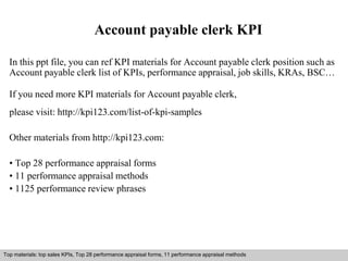Account payable clerk KPI 
In this ppt file, you can ref KPI materials for Account payable clerk position such as 
Account payable clerk list of KPIs, performance appraisal, job skills, KRAs, BSC… 
If you need more KPI materials for Account payable clerk, 
please visit: http://kpi123.com/list-of-kpi-samples 
Other materials from http://kpi123.com: 
• Top 28 performance appraisal forms 
• 11 performance appraisal methods 
• 1125 performance review phrases 
Top materials: top sales KPIs, Top 28 performance appraisal forms, 11 performance appraisal methods 
Interview questions and answers – free download/ pdf and ppt file 
 