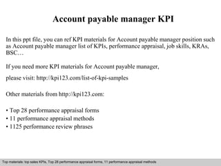 Account payable manager KPI 
In this ppt file, you can ref KPI materials for Account payable manager position such 
as Account payable manager list of KPIs, performance appraisal, job skills, KRAs, 
BSC… 
If you need more KPI materials for Account payable manager, 
please visit: http://kpi123.com/list-of-kpi-samples 
Other materials from http://kpi123.com: 
• Top 28 performance appraisal forms 
• 11 performance appraisal methods 
• 1125 performance review phrases 
Top materials: top sales KPIs, Top 28 performance appraisal forms, 11 performance appraisal methods 
Interview questions and answers – free download/ pdf and ppt file 
 