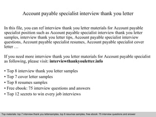Account payable specialist interview thank you letter 
In this file, you can ref interview thank you letter materials for Account payable 
specialist position such as Account payable specialist interview thank you letter 
samples, interview thank you letter tips, Account payable specialist interview 
questions, Account payable specialist resumes, Account payable specialist cover 
letter … 
If you need more interview thank you letter materials for Account payable specialist 
as following, please visit: interviewthankyouletter.info 
• Top 8 interview thank you letter samples 
• Top 7 cover letter samples 
• Top 8 resumes samples 
• Free ebook: 75 interview questions and answers 
• Top 12 secrets to win every job interviews 
Top materials: top 7 interview thank you lettersamples, top 8 resumes samples, free ebook: 75 interview questions and answer 
Interview questions and answers – free download/ pdf and ppt file 
 