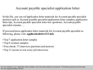 Account payable specialist application letter 
In this file, you can ref application letter materials for Account payable specialist 
position such as Account payable specialist application letter samples, application 
letter tips, Account payable specialist interview questions, Account payable 
specialist resumes… 
If you need more application letter materials for Account payable specialist as 
following, please visit: applicationletter123.info 
• Top 7 application letter samples 
• Top 8 resumes samples 
• Free ebook: 75 interview questions and answers 
• Top 12 secrets to win every job interviews 
For top materials: top 7 application letter samples, top 8 resumes samples, free ebook: 75 interview questions and answers 
Pls visit: applicationletter123.info 
Interview questions and answers – free download/ pdf and ppt file 
 