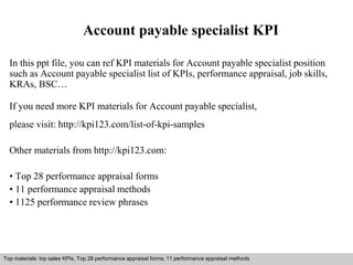 Account payable specialist KPI 
In this ppt file, you can ref KPI materials for Account payable specialist position 
such as Account payable specialist list of KPIs, performance appraisal, job skills, 
KRAs, BSC… 
If you need more KPI materials for Account payable specialist, 
please visit: http://kpi123.com/list-of-kpi-samples 
Other materials from http://kpi123.com: 
• Top 28 performance appraisal forms 
• 11 performance appraisal methods 
• 1125 performance review phrases 
Top materials: top sales KPIs, Top 28 performance appraisal forms, 11 performance appraisal methods 
Interview questions and answers – free download/ pdf and ppt file 
 