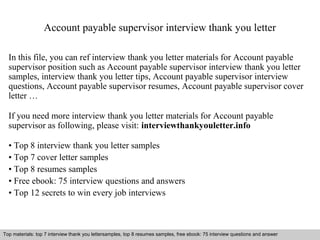 Account payable supervisor interview thank you letter 
In this file, you can ref interview thank you letter materials for Account payable 
supervisor position such as Account payable supervisor interview thank you letter 
samples, interview thank you letter tips, Account payable supervisor interview 
questions, Account payable supervisor resumes, Account payable supervisor cover 
letter … 
If you need more interview thank you letter materials for Account payable 
supervisor as following, please visit: interviewthankyouletter.info 
• Top 8 interview thank you letter samples 
• Top 7 cover letter samples 
• Top 8 resumes samples 
• Free ebook: 75 interview questions and answers 
• Top 12 secrets to win every job interviews 
Top materials: top 7 interview thank you lettersamples, top 8 resumes samples, free ebook: 75 interview questions and answer 
Interview questions and answers – free download/ pdf and ppt file 
 