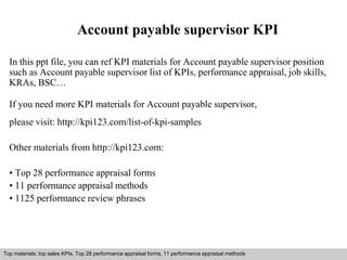 Account payable supervisor KPI 
In this ppt file, you can ref KPI materials for Account payable supervisor position 
such as Account payable supervisor list of KPIs, performance appraisal, job skills, 
KRAs, BSC… 
If you need more KPI materials for Account payable supervisor, 
please visit: http://kpi123.com/list-of-kpi-samples 
Other materials from http://kpi123.com: 
• Top 28 performance appraisal forms 
• 11 performance appraisal methods 
• 1125 performance review phrases 
Top materials: top sales KPIs, Top 28 performance appraisal forms, 11 performance appraisal methods 
Interview questions and answers – free download/ pdf and ppt file 
 