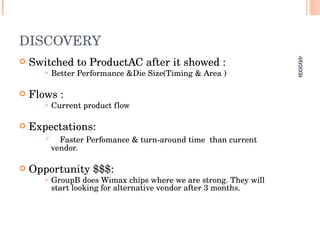DISCOVERY Switched to ProductAC after it showed : Better Performance &Die Size(Timing & Area ) Flows : Current product flow  Expectations: Faster Perfomance & turn-around time  than current vendor. Opportunity $$$:  GroupB does Wimax chips where we are strong. They will start looking for alternative vendor after 3 months. 4/6/2009 