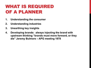 WHAT IS REQUIRED
OF A PLANNER
1. Understanding the consumer
2. Understanding industries
3. Unearthing key insights
4. Developing brands: always injecting the brand with
upstream thinking “brands must move forward, or they
die” Jeremy Bulmore – APG meeting 1978
 
