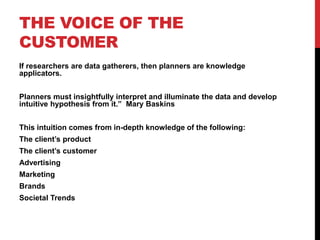 THE VOICE OF THE
CUSTOMER
If researchers are data gatherers, then planners are knowledge
applicators.
Planners must insightfully interpret and illuminate the data and develop
intuitive hypothesis from it.” Mary Baskins
This intuition comes from in-depth knowledge of the following:
The client’s product
The client’s customer
Advertising
Marketing
Brands
Societal Trends
 