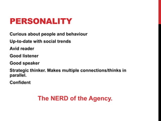 PERSONALITY
Curious about people and behaviour
Up-to-date with social trends
Avid reader
Good listener
Good speaker
Strategic thinker. Makes multiple connections/thinks in
parallel.
Confident
The NERD of the Agency.
 