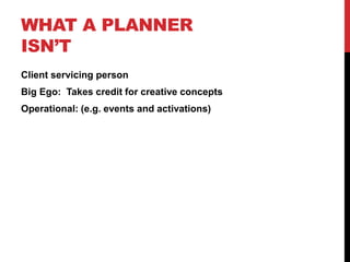 WHAT A PLANNER
ISN’T
Client servicing person
Big Ego: Takes credit for creative concepts
Operational: (e.g. events and activations)
 