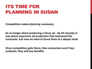 ITS TIME FOR
PLANNING IN SUDAN
Competition makes planning necessary
Its no longer about producing a fancy ad. Up till recently is
was about expensive ad production that impressed the
consumer, but now we need to touch them at a deeper level.
Once competition gets fierce, then consumers won’t buy
products, they will buy benefits.
 