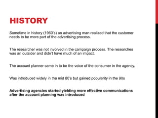 HISTORY
Sometime in history (1960’s) an advertising man realized that the customer
needs to be more part of the advertising process.
The researcher was not involved in the campaign process. The researches
was an outsider and didn’t have much of an impact.
The account planner came in to be the voice of the consumer in the agency.
Was introduced widely in the mid 80’s but gained popularity in the 90s
Advertising agencies started yielding more effective communications
after the account planning was introduced
 