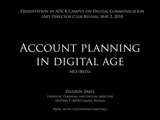 Account planning
in digital age
v0.3 (Beta)
Zigurds Zakis
Strategic Planning and digital director
INSTINCT (BBDO Group, Russia)
BLOG: http://zz.typepad.com/engl
Presentation in ADCR Campus on Digital Communication
(Art Director Club Russia), May 2, 2010
 
