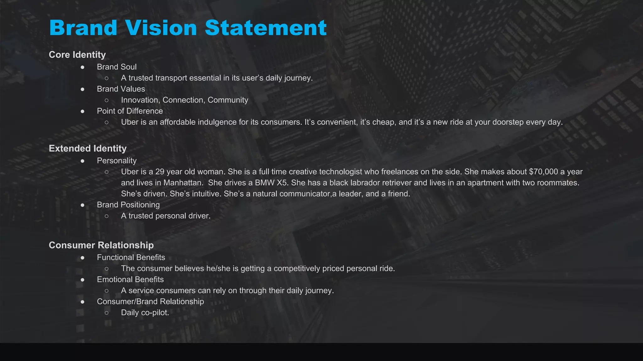 Brand Vision Statement
Core Identity
● Brand Soul
○ A trusted transport essential in its user’s daily journey.
● Brand Values
○ Innovation, Connection, Community
● Point of Difference
○ Uber is an affordable indulgence for its consumers. It’s convenient, it’s cheap, and it’s a new ride at your doorstep every day.
Extended Identity
● Personality
○ Uber is a 29 year old woman. She is a full time creative technologist who freelances on the side. She makes about $70,000 a year
and lives in Manhattan. She drives a BMW X5. She has a black labrador retriever and lives in an apartment with two roommates.
She’s driven. She’s intuitive. She’s a natural communicator,a leader, and a friend.
● Brand Positioning
○ A trusted personal driver.
Consumer Relationship
● Functional Benefits
○ The consumer believes he/she is getting a competitively priced personal ride.
● Emotional Benefits
○ A service consumers can rely on through their daily journey.
● Consumer/Brand Relationship
○ Daily co-pilot.
 