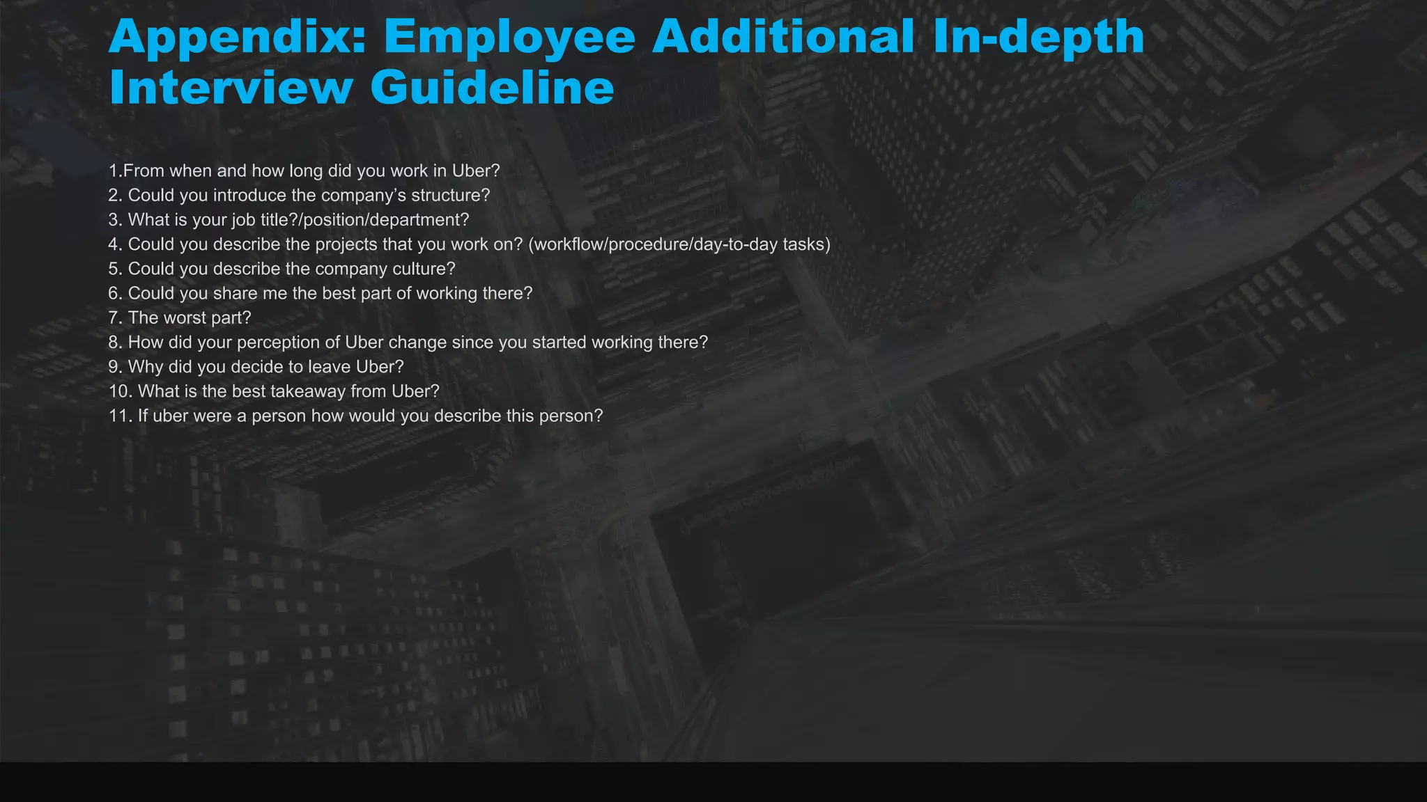 1.From when and how long did you work in Uber?
2. Could you introduce the company’s structure?
3. What is your job title?/position/department?
4. Could you describe the projects that you work on? (workflow/procedure/day-to-day tasks)
5. Could you describe the company culture?
6. Could you share me the best part of working there?
7. The worst part?
8. How did your perception of Uber change since you started working there?
9. Why did you decide to leave Uber?
10. What is the best takeaway from Uber?
11. If uber were a person how would you describe this person?
Appendix: Employee Additional In-depth
Interview Guideline
 