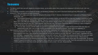 Issues
● The idea on which Uber was built, despite its innovative design, can be easily copied. Many copycats have appeared in the form of Lyft, Curb, and
Sidecar. (27)
● Top technology companies, such as Apple and Google, are developing driverless cars, which in the future would push ride prices down. (27)
● During 2017, Uber has experienced great controversy:
○ In January 2017, Uber came under heavy fire throughout the protest at John F. Kennedy International Airport in opposition to President Trump’s
refugee ban. (25)
■ The company’s decision to continue to operate while taxis decided to strike, as well as to lift the surge price resulted in hundreds of Twitter
users rallying with the “#DeleteUber” hashtag. They took it as evidence that the company was trying to profit off of the workers on strike. (11)
○ Also in 2017, Uber SRE (Site Reliability Engineer) Susan Fowler detailed alleged incidents of sexual harassment and issues with the company’s
human resources team.(9) Uber CEO, Travis Kalanick, instructed their new Chief Human Resources Officer to conduct an urgent investigation.
○ In March, Jeff Jones, the president of Uber, quit the car-hailing company after less than a year.
■ “It is now clear, however, that the beliefs and approach to leadership that have guided my career are inconsistent with what I saw and
experienced at Uber, and I can no longer continue as president of the ride-sharing business,” Jones said in his statement. (1)
● Uber customer service is inferior to its main competitor, Lyft. Lyft has been challenging Uber’s market dominance. (27)
○ In her last experience with Uber, Respondent A’s order was cancelled by the driver one minute before the driver would have arrived. The same
thing happened three times. Uber charged her three times the cost that she needed to go home. She said, “I was so upset. I negotiated with them,
but it didn’t work. I requested them in the email to call me, but they didn’t call back. Back in China, the customer service from Didi was much better
than Uber’s. Their car services (Uber and Didi) are the same. That’s why I used Didi all the time. I didn’t want to change.” (Respondent A)
○ According to Respondent B, the marketing department of Uber China didn’t contain a customer service center when she worked there. “So all of us
needed to respond the emails from users. Sometimes I had to reply two to three hundred emails in a day. That’s the worst part of my work. We had
a training about how to reply these emails right after we started to work at Uber,” she said. (Respondent B)
 