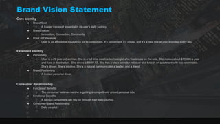 Brand Vision Statement
Core Identity
● Brand Soul
○ A trusted transport essential in its user’s daily journey.
● Brand Values
○ Innovation, Connection, Community
● Point of Difference
○ Uber is an affordable indulgence for its consumers. It’s convenient, it’s cheap, and it’s a new ride at your doorstep every day.
Extended Identity
● Personality
○ Uber is a 29 year old woman. She is a full time creative technologist who freelances on the side. She makes about $70,000 a year
and lives in Manhattan. She drives a BMW X5. She has a black labrador retriever and lives in an apartment with two roommates.
She’s driven. She’s intuitive. She’s a natural communicator,a leader, and a friend.
● Brand Positioning
○ A trusted personal driver.
Consumer Relationship
● Functional Benefits
○ The consumer believes he/she is getting a competitively priced personal ride.
● Emotional Benefits
○ A service consumers can rely on through their daily journey.
● Consumer/Brand Relationship
○ Daily co-pilot.
 