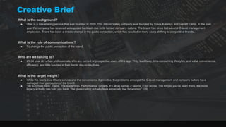 What is the background?
● Uber is a ride-sharing service that was founded in 2009. This Silicon Valley company was founded by Travis Kalanick and Garrett Camp. In the past
year the company has received widespread backlash due to its tainted company culture. The brand has since lost several C-level management
employees. There has been a drastic change in the public perception, which has resulted in many users shifting to competitive brands.
What is the role of communications?
● To change the public perception of the brand.
Who are we talking to?
● 25-34 year old urban professionals, who are current or prospective users of the app. They lead busy, time-consuming lifestyles, and value convenience,
efficiency, and little luxuries in their hectic day-to-day lives.
What is the target insight?
● While the users love Uber’s service and the convenience it provides, the problems amongst the C-level management and company culture have
damaged their perception of the brand.
● “No surprises here: Travis. The leadership. Performance. Growth. It's all as bad as it seems, if not worse. The longer you've been there, the more
legacy actually can hold you back. The glass ceiling actually feels especially low for women.” (29)
Creative Brief
 