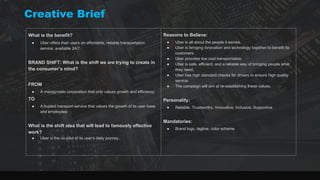 Creative Brief
What is the benefit?
● Uber offers their users an affordable, reliable transportation
service, available 24/7.
BRAND SHIFT: What is the shift we are trying to create in
the consumer’s mind?
FROM
● A misogynistic corporation that only values growth and efficiency
TO
● A trusted transport service that values the growth of its user base
and employees
What is the shift idea that will lead to famously effective
work?
● Uber is the co-pilot of its user’s daily journey.
Reasons to Believe:
● Uber is all about the people it serves.
● Uber is bringing innovation and technology together to benefit its
customers.
● Uber provides low cost transportation.
● Uber is safe, efficient, and a reliable way of bringing people what
they need.
● Uber has high standard checks for drivers to ensure high quality
service.
● The campaign will aim at re-establishing these values.
Personality:
● Reliable, Trustworthy, Innovative, Inclusive, Supportive
Mandatories:
● Brand logo, tagline, color scheme
 