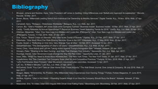 Bibliography
1. Bhuiyan, Johana and Swisher, Kara. “Uber President Jeff Jones Is Quitting, Citing Differences over 'Beliefs and Approach to Leadership'.” Recode,
Recode, 19 Mar. 2017.
2. Brown, Bruce. "Millennials Leading Switch from Individual Car Ownership to Mobility Services." Digital Trends. N.p., 16 Nov. 2016. Web. 27 Apr.
2017.
3. Campbell, Harry. "Rideguru - Rideshares Worldwide." Rideguru. N.p., n.d. Web. Apr. 2017.
4. Carson, Biz. "Uber's President Jeff Jones Quits amid Company Turmoil." Business Insider. Business Insider, 19 Mar. 2017. Web. 27 Apr. 2017.
5. Certify. "Certify Releases its Annual SpendSmart™ Report on Business Travel Spending Trends for 2016." Certify. N.p., n.d. Web. 20 Apr. 2017.
6. Chernev, Alexander. "Uber, Your New Logo Is a Mistake and Looks like JPMorgan's." Uber, Your New Logo Is a Mistake and Looks Like
JPMorgan's. Fortune, 11 Feb. 2016. Web. 27 Apr. 2017.
7. Dua, Tanya. "'Brand Crises on Steroids': Why Uber Is the Trump of Brands." Digiday. N.p., 21 Feb. 2017. Web. 27 Apr. 2017.
8. EMarketer. ”How Much More Can Ride-Sharing Services Grow in the US?" EMarketer. N.p., 17 May 2016. Web. 20 Apr. 2017.
9. Fowler, Susan J. “Reflecting on One Very, Very Strange Year at Uber.” 19 Feb. 2017, Accessed 13 Apr. 2017.
10. GlobalWebIndex. "The Demographics of Uber's US Users." GlobalWebIndex. N.p., n.d. Web. 20 Apr. 2017.
11. Heine, Chris. “How Airbnb and Lyft Are Taking Action Against Trump's Immigration Ban.” Adweek, Adweek, 29 Jan. 2017,
12. Hinssen, Peter. "Sharing Is the New Owning - and How That Changes Your Industry." Nexxworks. N.p., n.d. Web. Apr. 2017.
13. Huizinga, Daniel. “Uber Movement Could Change the Way We Plan Cities.” Opportunity Lives, 31 Jan. 2017.
14. Isaac, Mike. "What You Need to Know About #DeleteUber." The New York Times. The New York Times, 31 Jan. 2017. Web. 27 Apr. 2017.
15. Kokalitcheva, Kia. "San Francisco Taxi Company Sues Uber for Anti-Competitive Practices." Fortune, 02 Nov. 2016. Web. 27 Apr. 2017.
16. “Let's Find Smarter Ways Forward.” Uber Movement. movement.uber.com/cities. Accessed 13 Apr. 2017.
17. Lyft, Inc. "A Ride in Minutes." Lyft. N.p., n.d. Web. 27 Apr. 2017.
18. McCartney, Scott. "You Can't Take an Uber Home From These Airports." The Wall Street Journal. Dow Jones & Company, 06 July 2016. Web. 27
Apr. 2017.
19. Morgan, Blake. "NOwnership, No Problem: Why Millennials Value Experiences Over Owning Things." Forbes. Forbes Magazine, 01 June 2015.
Web. 27 Apr. 2017.
20. Monllos, Kristina. “Uber in Hot Water: 3 Branding Experts Weigh In on How the Company Should Buoy the Brand.” Adweek, Adweek, 27 Mar.
2017.
21. Newcomer, Eric. "In Video, Uber CEO Argues With Driver Over Falling Fares." Bloomberg.com. Bloomberg, 28 Feb. 2017. Web. 27 Apr. 2017.
 