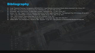 Bibliography
22. Ovugo. "Rideshare Passenger Demographics (INFOGRAPHIC)." Vugo Rideshare Advertising & Mobility Media Infotainment. N.p., 09 Jan. 2017.
23. Sayler, Brian. "Taxi & Limousine Services in the U.S." IBISWorld. N.p., Jan. 2017. Web. Apr. 2017.
24. ShareSpots. "Uber & Ride-Sharing: The $650 Billion Question." ShareSpots. N.p., n.d. Web. 20 Apr. 2017.
25. Siddiqui, Faiz. “Uber Triggers Protest for Collecting Fares during Taxi Strike against Refugee Ban.” The Washington Post, WP Company, 29 Jan.2017.
26. "Uber vs Lyft: A Side-By-Side Comparison." Ridester.com. Ridester, 08 Jan. 2017. Web. 27 Apr. 2017.
27. “Uber – SWOT Analysis.” CayenneApps Blog, 29 Jan. 2017, Accessed 12 Apr. 2017.
28. Yeo, Michael, and Shiv Putcha. "The Future of Digital Payments." Aciworldwide. N.p., Sept. 2015. Web.2017.
29. “Brilliant Minds. Tons of Bureaucracy.” Review on Uber. Glassdoor, 12 Apr. 2017, www.glassdoor.com/Reviews/Uber-Reviews-E575263.htm
 