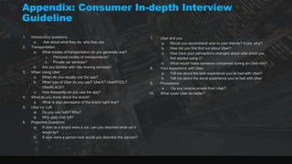 1. Introductory questions.
a. Ask about what they do, who they are.
2. Transportation
a. What modes of transportation do you generally use?
i. Personal modes of transportation?
ii. Private car services?
b. Are you familiar with ride sharing services?
3. When Using Uber
a. When do you usually use the app?
b. What type of Uber do you use? UberX? UberPOOL?
UberBLACK?
c. How frequently do you use the app?
4. What do you know about the brand?
a. What is your perception of the brand right now?
5. Uber vs. Lyft
a. Do you use both? Why?
b. Why uber over lyft?
6. Projective Questions
a. If uber as a brand were a car, can you describe what car it
would be?
b. If uber were a person how would you describe this person?
7. Uber and you
a. Would you recommend uber to your friends? If yes, why?
b. How did you first find out about Uber?
c. How have your perceptions changed about uber since you
first started using it?
d. What would make someone concerned during an Uber ride?
8. Your experience with Uber
a. Tell me about the best experience you’ve had with Uber?
b. Tell me about the worst experience you’ve had with Uber
9. Promotions
a. Do you receive emails from Uber?
10. What could Uber do better?
Appendix: Consumer In-depth Interview
Guideline
 