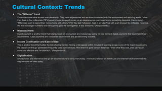 Cultural Context: Trends
● The "NOwner" trend
Consumers now value access over ownership. They value experiences and are more concerned with the environment and reducing waste. “More
than three in four millennials (78%) would choose to spend money on an experience or event over buying something desirable (Harris study).
“Millennials want to spend their money being with others.” (19) “So, last Halloween, I got in an UberPool with a girl dressed like inflatable Harambe.
We like exchanged numbers and were gonna go to the bar together. It was awesome.” (Respondent E)
● Micropayment:
Digital payment is another trend that Uber jumped on. Consumers are increasingly opting for new forms of digital payments that best match their
requirements. Cash payments are considered inconvenient and are becoming obsolete.
● Instant Gratification and Ease of Use
This is another trend that fuelled the ride-sharing market. Having a ride appear within minutes of opening an app is one of the major reasons why
the “always-on-the-go” generation frequently uses such services. “Now that I’ve gone certain distances I know what they cost, and, ya it’s just
more cost effective and I’m used to it.” (Respondent E)
● Digitalisation
Smartphones and internet-on-the-go are second-nature to consumers today. The heavy reliance on mobile use and internet has transformed the
way services are used today.
 