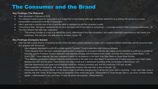 The Consumer and the Brand
Key Findings (The Rebrand)
● Uber rebranded in February of 2016.
● The company hoped to grow its organization and image from a ride-sharing (although sometimes referred to as e-hailing) taxi service to a crucial
transportation component in the life of consumers.
● Uber’s goal was to use the idea of the bit and the atom to represent its role the consumer’s world.
● “According to Uber, the square represents the bit (as in the basic unit of information in computing) — a concept central to Uber’s business philosophy.” (6)
● The Uber rebrand met with major opposition:
○ “The primary function of a logo is to identify the brand, differentiate it from the competition, and create meaningful associations in the minds of its
customers. The new Uber icon falls short on all these criteria.” (6)
Key Findings (Company Issues)
● Uber has had a great amount of company turmoil, which has been publicly exposed by press, and a resulting troubled relationship with its consumer base
as it grapples with this turmoil.
○ Uber allegedly attempted to profit off a protest against President Trump’s executive order banning refugees.
○ “That’s because there has been a backlash against Uber in response to accusations that the ride-hailing service intended to profit from a protest on
Saturday against President Trump’s executive order banning refugees and immigrants from certain countries from entering United States.” (14)
○ Uber’s CEO, Travis Kalanick, has been exposed in media for his behavior in the back of an Uber Black on Super Bowl Sunday.
○ “That pleasant conversation between Kalanick and his friends in the back of an Uber Black? It devolved into a heated argument over Uber’s fares
between the CEO and his driver, Fawzi Kamel, who then turned over a dashboard recording of the conversation to Bloomberg.” (21)
○ Uber has experienced such great turmoil that last month the company president quit, and this month the COO quit, as well.
○ “Uber's president of ridesharing, Jeff Jones, is leaving the company after less than a year on the job.” (4)
○ Consumers like the product offered but the brand image is definitely changing due to all the bad press Uber is receiving. “I only used Uber, since it
was the only one I knew. At the beginning my perception of the brand was good.” (Respondent A) “Even though Uber is, you know, horrible horrible
people. I redownloaded it, but, you know, I’m just not gonna tell anybody.” (Respondent E)
 
