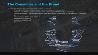 The Consumer and the Brand
● Consumers are responding to the category leader’s mishaps in a loud way.
○ A hashtag titled “#deleteuber” began to circulate following some of the event in January 2017.
○ “In January, over 200,000 customers deleted Uber in one weekend as part of the #DeleteUber movement.” (4)
○ “I just feel like there was a time period when everyone was all about Uber and they were great, but now it’s like oh no…” (Respondent
E)
○ “They are kind of a dick (the brand), but they are
a good service and are being a
business and taking advantage.”
(Respondent I)
 