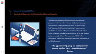 www.demandfarm.com
Those days have gone when all the organizations had centralized
procurement units. Now with the influence of subscription economy, the
decision making is getting decentralized across the teams. Country
level/Department level/Functional level buying is happening. More
stakeholders are involved in the process that often salespeople end up
having no idea who is involved in decision process. As the sales process is
getting increasingly difficult with the expansion of DMUs in the
organizations, every account manager must need a new understanding of
the B2B sales process.
“The typical buying group for a complex B2B
solution involves six to 10 decision-makers”
-Gartner
Decentralised DMUs
Country level/Department level/Functional level buying is happening
 