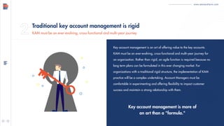 www.demandfarm.com
Key account management is an art of offering value to the key accounts.
KAM must be an ever-evolving, cross-functional and multi-year journey for
an organization. Rather than rigid, an agile function is required because no
long term plans can be formulated in this ever changing market. For
organizations with a traditional rigid structure, the implementation of KAM
practice will be a complex undertaking. Account Managers must be
comfortable in experimenting and offering flexibility to impact customer
success and maintain a strong relationship with them.
Key account management is more of
an art than a "formula."
Traditional key account management is rigid
KAM must be an ever-evolving, cross-functional and multi-year journey
 