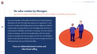 www.demandfarm.com
Key account managers are the people who build and nurture loyal, long-lasting
relationships with each of the high-value customers of an organization. A smart
key account manager should develop dynamic business intelligence to tackle this
evolving market. According to BTS, this is the "knowledge of how the drivers of
customer growth, profitability, and cash flow are changing, of how the customer’s
markets are changing, and of how the interrelationships within the customer’s
business are changing."Key account managers who fail in this, end up finding it
harder to create value to the customers. Every key account manager must focus on
relationship-based revenue and value-based selling.
Focus on relationship-based revenue and
value-based selling.
No value creation by Managers
Key account manager should develop dynamic business intelligence to tackle the evolving market
 