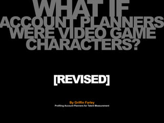 WHAT IF
ACCOUNT PLANNERS
WERE VIDEO GAME
 CHARACTERS?

     [REVISED]
                  By Griffin Farley
     Profiling Account Planners for Talent Measurement
 