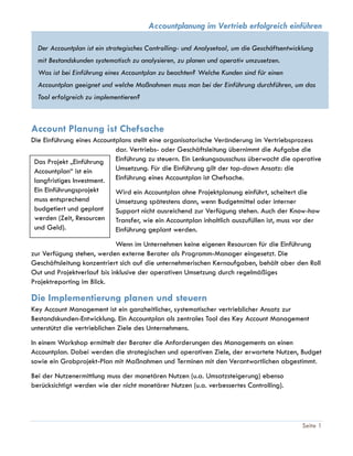 Accountplanung im Vertrieb erfolgreich einführen
Seite 1
Der Accountplan ist ein strategisches Controlling- und Analysetool, um die Geschäftsentwicklung
mit Bestandskunden systematisch zu analysieren, zu planen und operativ umzusetzen.
Was ist bei Einführung eines Accountplan zu beachten? Welche Kunden sind für einen
Accountplan geeignet und welche Maßnahmen muss man bei der Einführung durchführen, um das
Tool erfolgreich zu implementieren?
Account Planung ist Chefsache
Die Einführung eines Accountplans stellt eine organisatorische Veränderung im Vertriebsprozess
dar. Vertriebs- oder Geschäftsleitung übernimmt die Aufgabe die
Einführung zu steuern. Ein Lenkungsausschuss überwacht die operative
Umsetzung. Für die Einführung gilt der top-down Ansatz: die
Einführung eines Accountplan ist Chefsache.
Wird ein Accountplan ohne Projektplanung einführt, scheitert die
Umsetzung spätestens dann, wenn Budgetmittel oder interner
Support nicht ausreichend zur Verfügung stehen. Auch der Know-how
Transfer, wie ein Accountplan inhaltlich auszufüllen ist, muss vor der
Einführung geplant werden.
Wenn im Unternehmen keine eigenen Resourcen für die Einführung
zur Verfügung stehen, werden externe Berater als Programm-Manager eingesetzt. Die
Geschäftsleitung konzentriert sich auf die unternehmerischen Kernaufgaben, behält aber den Roll
Out und Projektverlauf bis inklusive der operativen Umsetzung durch regelmäßiges
Projektreporting im Blick.
Die Implementierung planen und steuern
Key Account Management ist ein ganzheitlicher, systematischer vertrieblicher Ansatz zur
Bestandskunden-Entwicklung. Ein Accountplan als zentrales Tool des Key Account Management
unterstützt die vertrieblichen Ziele des Unternehmens.
In einem Workshop ermittelt der Berater die Anforderungen des Managements an einen
Accountplan. Dabei werden die strategischen und operativen Ziele, der erwartete Nutzen, Budget
sowie ein Grobprojekt-Plan mit Maßnahmen und Terminen mit den Verantwortlichen abgestimmt.
Bei der Nutzenermittlung muss der monetären Nutzen (u.a. Umsatzsteigerung) ebenso
berücksichtigt werden wie der nicht monetärer Nutzen (u.a. verbessertes Controlling).
Das Projekt „Einführung
Accountplan“ ist ein
langfristiges Investment.
Ein Einführungsprojekt
muss entsprechend
budgetiert und geplant
werden (Zeit, Resourcen
und Geld).
 