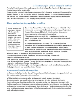 Accountplanung im Vertrieb erfolgreich einführen
Seite 3
Portfolio, Geschäftspotentialen u.a.) vor, werden die jeweiligen Top-Kunden als Geltungsbereich
für einen Accountplan ausgewählt.
Ein Accountplan kann auch als „Kundenentwicklungs-Plan“ eingesetzt werden und für ausgewählte
Kunden, die nicht zu den Top Kunden gehören eingesetzt werden. Es werden Kunden ausgewählt,
die aus Sicht der Vertriebsleitung ausreichend Geschäftspotential haben oder als Lead-Kunden
oder Leuchtturm Projekte (z.B. aus Imagegründen) definiert werden.
Einen geeigneten Accountplan erstellen
Die meisten Account Pläne haben einen Umfang von 10 bis 20 Seiten.
International operierende Großkonzerne tendieren zu umfangreichen
Account Plänen (bis zu 50 Seiten). Mittelständische Unternehmen
bevorzugen wenig umfangreiche Accountpläne.
Folgendes Vorgehen hat sich in der Praxis bewährt: Der Berater
erstellt eine Mustervorlage (Template) und stimmt diese inhaltlich mit
der Vertriebsleitung ab.
Im Rahmen der Einführung wird überprüft, ob der Accountplan
problemlos und mit vertretbarem Zeitaufwand ausgefüllt werden kann.
Je mehr Accounts/Kunden ein Vertriebsmitarbeiter betreut, desto
eingeschränkter sollten auch die (mengenmäßigen) Anforderungen an
einen Accountplan sein, ohne dabei jedoch inhaltliche Qualitäts-
einbußen in Kauf zu nehmen. Ein Accountplan umfasst vier Abschnitte:
- die Kundenanalyse mit einer Darstellung des Geschäftsmodels, Produkte und
Herausforderungen des Accounts
- die Position des eigenen Unternehmens inklusive Verkaufserfolge, Wettbewerbsposition, u.a.
- die vertrieblichen Ziele mit einer Planung der Geschäftsentwicklung, finanzielle Kennzahlen, u.a.
- operative Maßnahmen, Termine, Team, Budget
Weiterhin enthält ein Accountplan eine Management Summary sowie eine Entscheidungsvorlage
für budgetrelevante und geschäftskritische Themen.
Knowhow-Transfer sicherstellen
Im Rahmen des Roll out ist eine Kick-off Veranstaltung mit Sales Managern eine gute Methode um
die Akzeptanz des Accountplans sicherzustellen.
Welche Inhalte in einem Accountplan am besten wie erstellt werden, kann durch
Beispieldokumente wie auch Schulung vermittelt werden. Bewährt hat sich in der Praxis
Teamschulung oder Coaching. Im Coaching unterstützt ein Berater die Account Manager beim
Ausfüllen des Plans in Einzelsessions. Accountplanung im Vertrieb einzuführen ist eine Aufgabe, die
professionelle Beratung und eine Umsetzung durch dediziertes Projektmanagement erfordert. Bei
einer Berücksichtigung der wesentlichen Erfolgsfaktoren gelingt die Einführung im Mittelstand wie
auch in Großunternehmen.
Umfang und Inhalt des
Accountplans sind den
Anforderungen des
Unternehmens
anzupassen. Auf jeden
Fall sollte eine smarte,
flexible und einfache
Lösung bevorzugt
werden. Auch für den
Accountplan gilt das
Motto KISS (= Keep it
smart and simple)
 