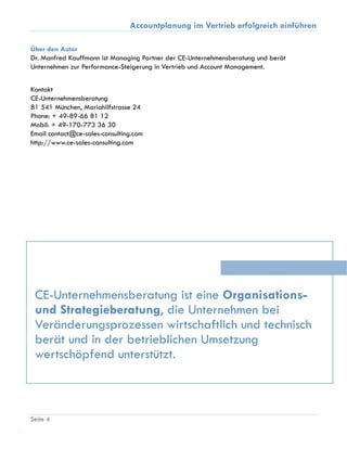 Accountplanung im Vertrieb erfolgreich einführen
Seite 4
Über den Autor
Dr. Manfred Kauffmann ist Managing Partner der CE-Unternehmensberatung und berät
Unternehmen zur Performance-Steigerung in Vertrieb und Account Management.
Kontakt
CE-Unternehmensberatung
81 541 München, Mariahilfstrasse 24
Phone: + 49-89-66 81 12
Mobil: + 49-170-773 36 30
Email contact@ce-sales-consulting.com
http://www.ce-sales-consulting.com
CE-Unternehmensberatung ist eine Organisations-
und Strategieberatung, die Unternehmen bei
Veränderungsprozessen wirtschaftlich und technisch
berät und in der betrieblichen Umsetzung
wertschöpfend unterstützt.
 