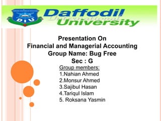 Presentation On
Financial and Managerial Accounting
Group Name: Bug Free
Sec : G
Group members:
1.Nahian Ahmed
2.Monsur Ahmed
3.Sajibul Hasan
4.Tariqul Islam
5. Roksana Yasmin
 
