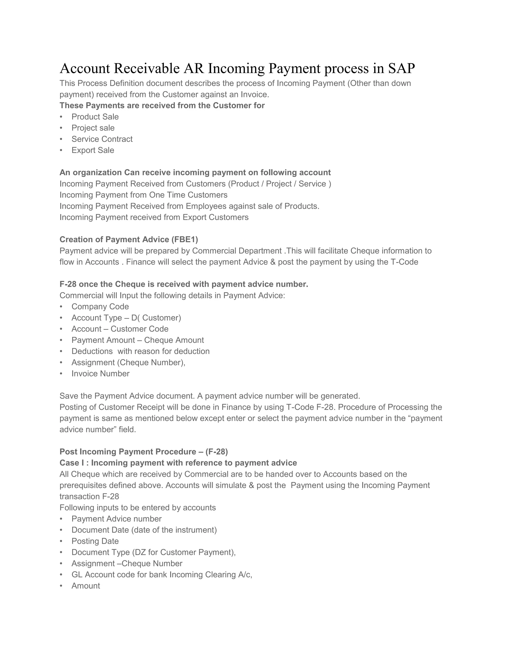 Account Receivable AR Incoming Payment process in SAP
This Process Definition document describes the process of Incoming Payment (Other than down
payment) received from the Customer against an Invoice.
These Payments are received from the Customer for
• Product Sale
• Project sale
• Service Contract
• Export Sale
An organization Can receive incoming payment on following account
Incoming Payment Received from Customers (Product / Project / Service )
Incoming Payment from One Time Customers
Incoming Payment Received from Employees against sale of Products.
Incoming Payment received from Export Customers
Creation of Payment Advice (FBE1)
Payment advice will be prepared by Commercial Department .This will facilitate Cheque information to
flow in Accounts . Finance will select the payment Advice & post the payment by using the T-Code
F-28 once the Cheque is received with payment advice number.
Commercial will Input the following details in Payment Advice:
• Company Code
• Account Type – D( Customer)
• Account – Customer Code
• Payment Amount – Cheque Amount
• Deductions with reason for deduction
• Assignment (Cheque Number),
• Invoice Number
Save the Payment Advice document. A payment advice number will be generated.
Posting of Customer Receipt will be done in Finance by using T-Code F-28. Procedure of Processing the
payment is same as mentioned below except enter or select the payment advice number in the “payment
advice number” field.
Post Incoming Payment Procedure – (F-28)
Case I : Incoming payment with reference to payment advice
All Cheque which are received by Commercial are to be handed over to Accounts based on the
prerequisites defined above. Accounts will simulate & post the Payment using the Incoming Payment
transaction F-28
Following inputs to be entered by accounts
• Payment Advice number
• Document Date (date of the instrument)
• Posting Date
• Document Type (DZ for Customer Payment),
• Assignment –Cheque Number
• GL Account code for bank Incoming Clearing A/c,
• Amount

 