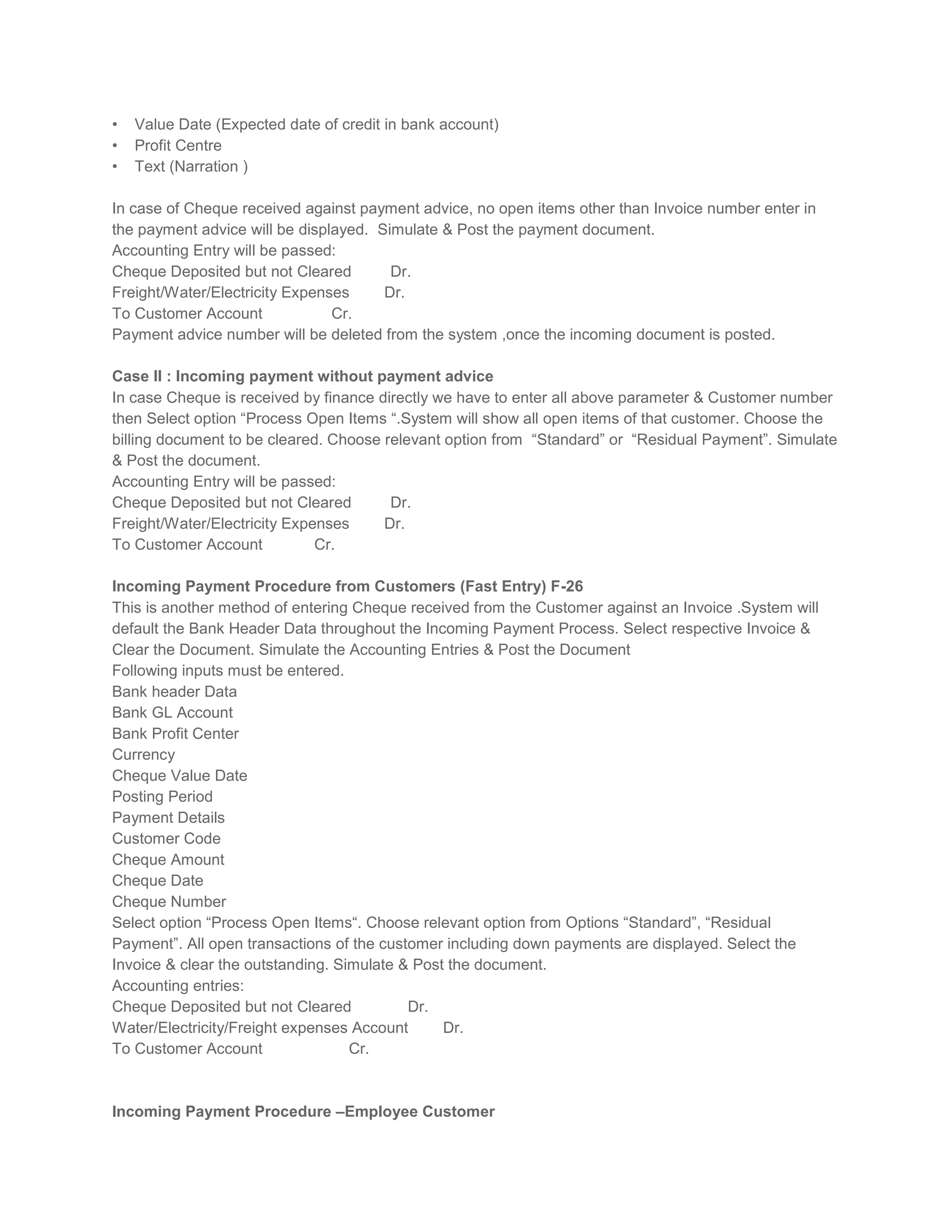 •
•
•

Value Date (Expected date of credit in bank account)
Profit Centre
Text (Narration )

In case of Cheque received against payment advice, no open items other than Invoice number enter in
the payment advice will be displayed. Simulate & Post the payment document.
Accounting Entry will be passed:
Cheque Deposited but not Cleared
Dr.
Freight/Water/Electricity Expenses
Dr.
To Customer Account
Cr.
Payment advice number will be deleted from the system ,once the incoming document is posted.
Case II : Incoming payment without payment advice
In case Cheque is received by finance directly we have to enter all above parameter & Customer number
then Select option “Process Open Items “.System will show all open items of that customer. Choose the
billing document to be cleared. Choose relevant option from “Standard” or “Residual Payment”. Simulate
& Post the document.
Accounting Entry will be passed:
Cheque Deposited but not Cleared
Dr.
Freight/Water/Electricity Expenses
Dr.
To Customer Account
Cr.
Incoming Payment Procedure from Customers (Fast Entry) F-26
This is another method of entering Cheque received from the Customer against an Invoice .System will
default the Bank Header Data throughout the Incoming Payment Process. Select respective Invoice &
Clear the Document. Simulate the Accounting Entries & Post the Document
Following inputs must be entered.
Bank header Data
Bank GL Account
Bank Profit Center
Currency
Cheque Value Date
Posting Period
Payment Details
Customer Code
Cheque Amount
Cheque Date
Cheque Number
Select option “Process Open Items“. Choose relevant option from Options “Standard”, “Residual
Payment”. All open transactions of the customer including down payments are displayed. Select the
Invoice & clear the outstanding. Simulate & Post the document.
Accounting entries:
Cheque Deposited but not Cleared
Dr.
Water/Electricity/Freight expenses Account
Dr.
To Customer Account
Cr.

Incoming Payment Procedure –Employee Customer

 