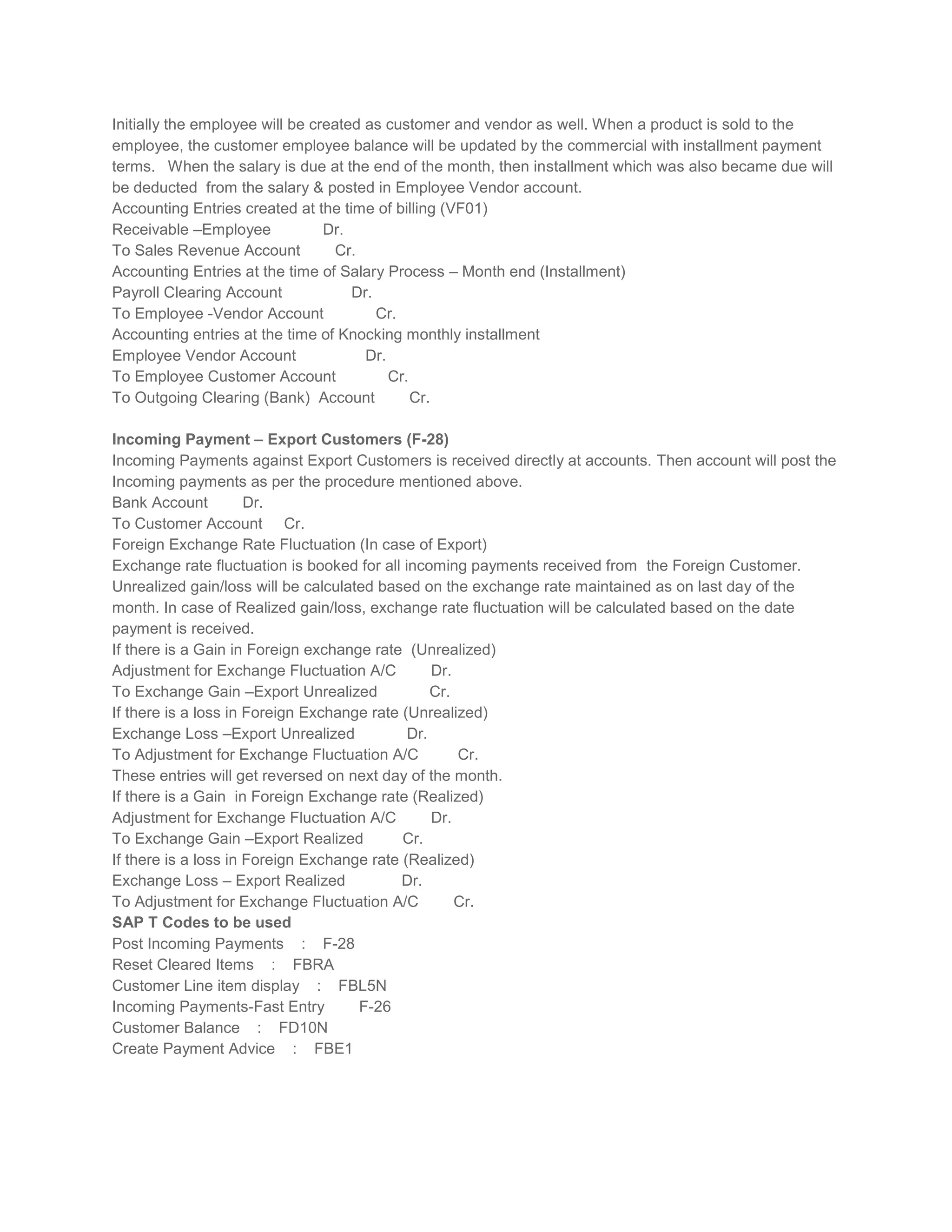 Initially the employee will be created as customer and vendor as well. When a product is sold to the
employee, the customer employee balance will be updated by the commercial with installment payment
terms. When the salary is due at the end of the month, then installment which was also became due will
be deducted from the salary & posted in Employee Vendor account.
Accounting Entries created at the time of billing (VF01)
Receivable –Employee
Dr.
To Sales Revenue Account
Cr.
Accounting Entries at the time of Salary Process – Month end (Installment)
Payroll Clearing Account
Dr.
To Employee -Vendor Account
Cr.
Accounting entries at the time of Knocking monthly installment
Employee Vendor Account
Dr.
To Employee Customer Account
Cr.
To Outgoing Clearing (Bank) Account
Cr.
Incoming Payment – Export Customers (F-28)
Incoming Payments against Export Customers is received directly at accounts. Then account will post the
Incoming payments as per the procedure mentioned above.
Bank Account
Dr.
To Customer Account Cr.
Foreign Exchange Rate Fluctuation (In case of Export)
Exchange rate fluctuation is booked for all incoming payments received from the Foreign Customer.
Unrealized gain/loss will be calculated based on the exchange rate maintained as on last day of the
month. In case of Realized gain/loss, exchange rate fluctuation will be calculated based on the date
payment is received.
If there is a Gain in Foreign exchange rate (Unrealized)
Adjustment for Exchange Fluctuation A/C
Dr.
To Exchange Gain –Export Unrealized
Cr.
If there is a loss in Foreign Exchange rate (Unrealized)
Exchange Loss –Export Unrealized
Dr.
To Adjustment for Exchange Fluctuation A/C
Cr.
These entries will get reversed on next day of the month.
If there is a Gain in Foreign Exchange rate (Realized)
Adjustment for Exchange Fluctuation A/C
Dr.
To Exchange Gain –Export Realized
Cr.
If there is a loss in Foreign Exchange rate (Realized)
Exchange Loss – Export Realized
Dr.
To Adjustment for Exchange Fluctuation A/C
Cr.
SAP T Codes to be used
Post Incoming Payments : F-28
Reset Cleared Items : FBRA
Customer Line item display : FBL5N
Incoming Payments-Fast Entry
F-26
Customer Balance : FD10N
Create Payment Advice : FBE1

 